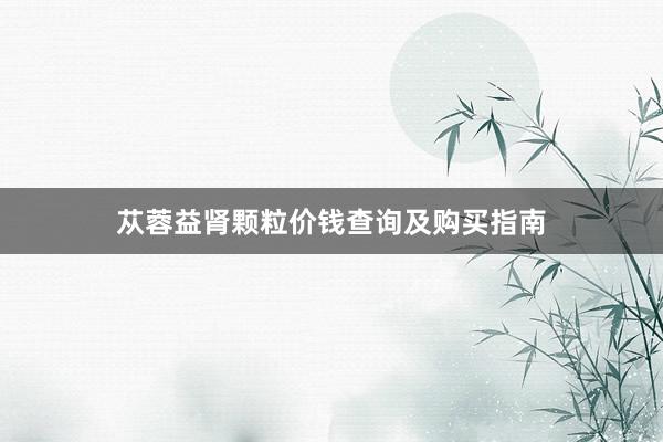 苁蓉益肾颗粒价钱查询及购买指南